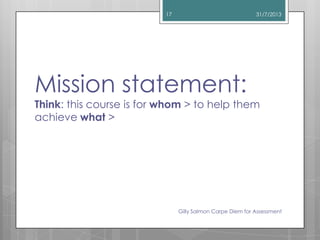 Mission statement:
Think: this course is for whom > to help them
achieve what >
31/7/2013
Gilly Salmon Carpe Diem for Asse...