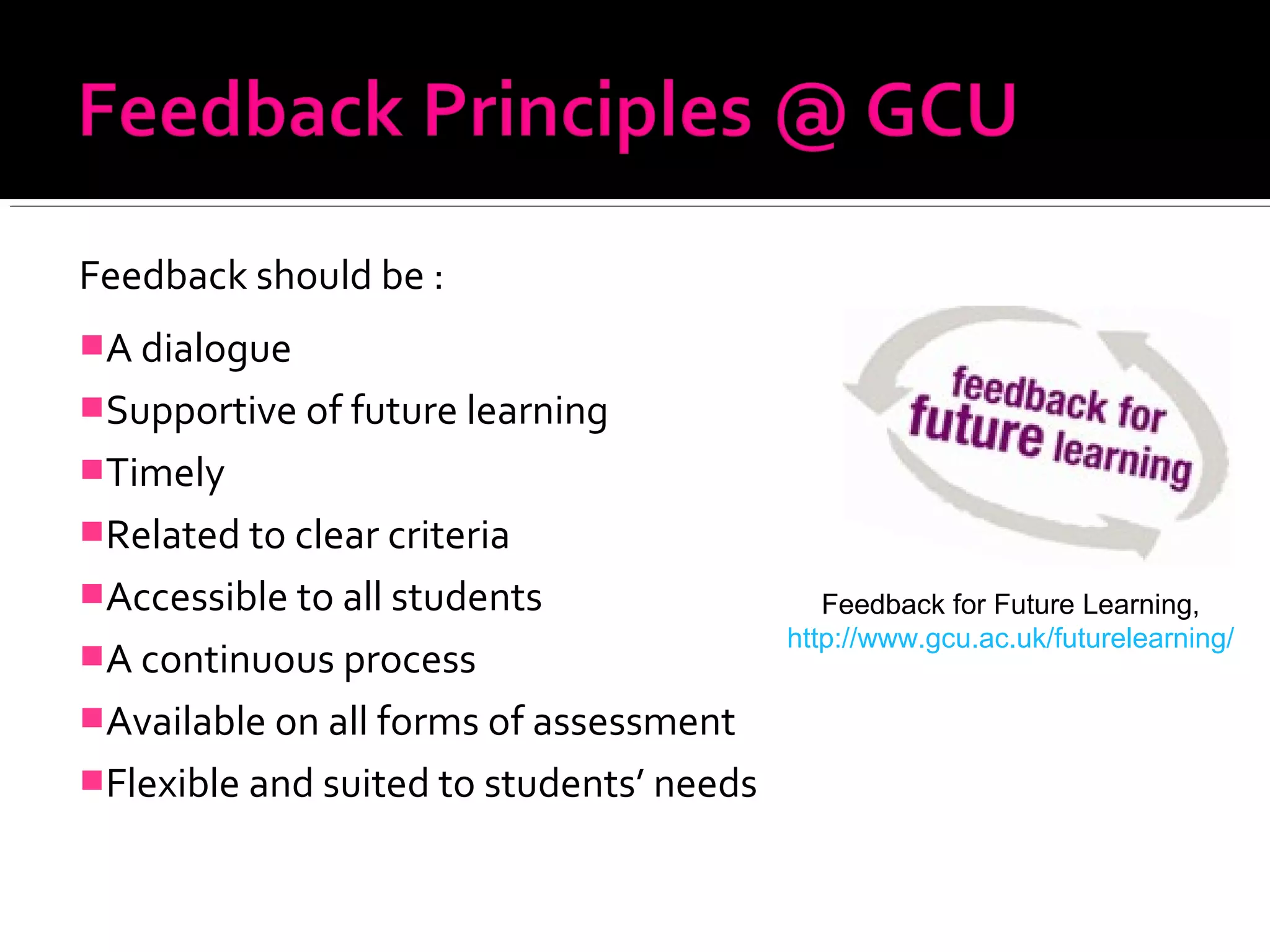 Feedback should be :
A dialogue
Supportive of future learning
Timely
Related to clear criteria
Accessible to all students
A continuous process
Available on all forms of assessment
Flexible and suited to students’ needs
Feedback for Future Learning,
http://www.gcu.ac.uk/futurelearning/
 