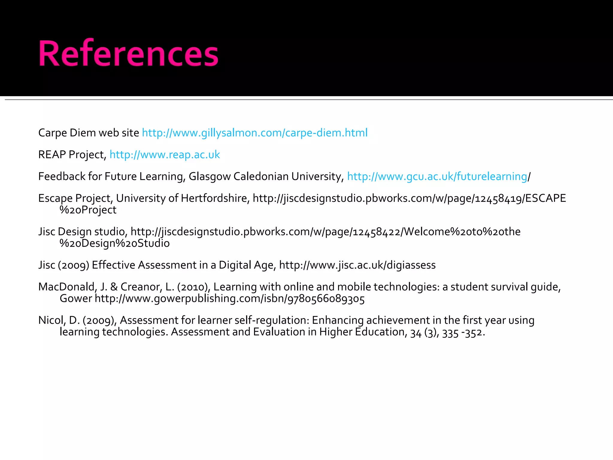 Carpe Diem web site http://www.gillysalmon.com/carpe-diem.html
REAP Project, http://www.reap.ac.uk
Feedback for Future Learning, Glasgow Caledonian University, http://www.gcu.ac.uk/futurelearning/
Escape Project, University of Hertfordshire, http://jiscdesignstudio.pbworks.com/w/page/12458419/ESCAPE
%20Project
Jisc Design studio, http://jiscdesignstudio.pbworks.com/w/page/12458422/Welcome%20to%20the
%20Design%20Studio
Jisc (2009) Effective Assessment in a Digital Age, http://www.jisc.ac.uk/digiassess
MacDonald, J. & Creanor, L. (2010), Learning with online and mobile technologies: a student survival guide,
Gower http://www.gowerpublishing.com/isbn/9780566089305
Nicol, D. (2009), Assessment for learner self-regulation: Enhancing achievement in the first year using
learning technologies. Assessment and Evaluation in Higher Education, 34 (3), 335 -352.
 