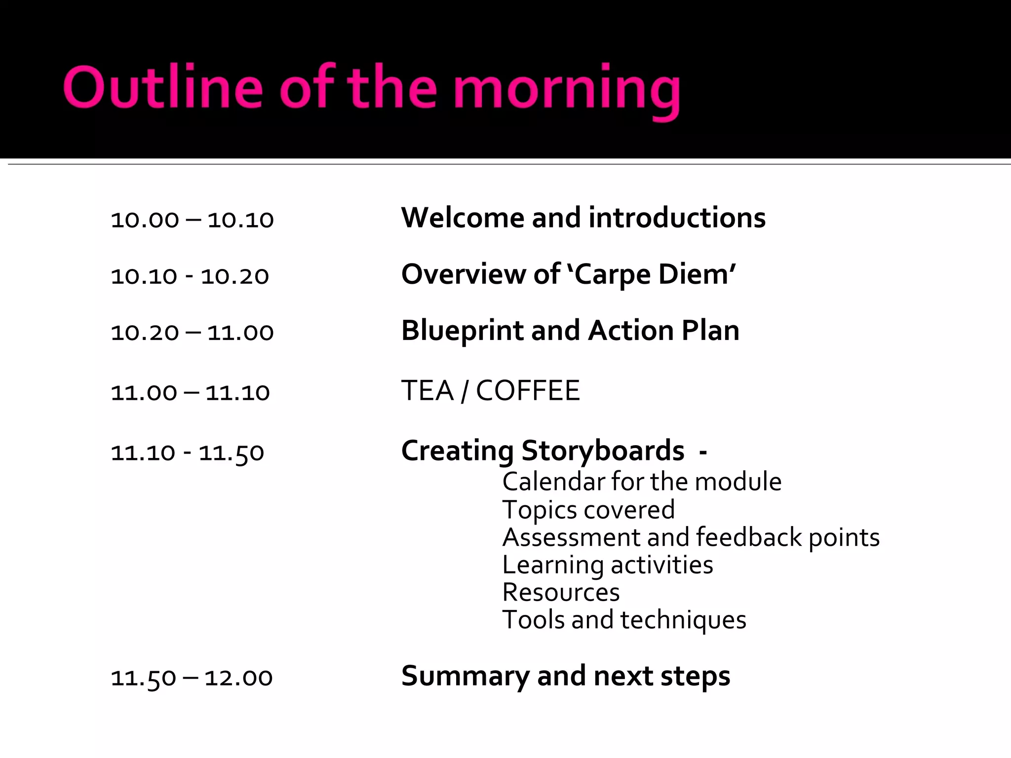 10.00 – 10.10 Welcome and introductions
10.10 - 10.20 Overview of ‘Carpe Diem’
10.20 – 11.00 Blueprint and Action Plan
11.00 – 11.10 TEA / COFFEE
11.10 - 11.50 Creating Storyboards -
Calendar for the module
Topics covered
Assessment and feedback points
Learning activities
Resources
Tools and techniques
11.50 – 12.00 Summary and next steps
 