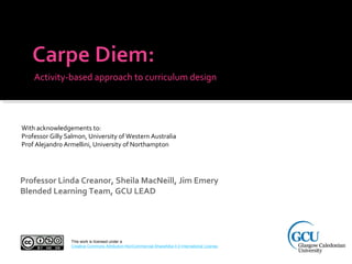 Activity-based approach to curriculum design
Professor Linda Creanor, Sheila MacNeill, Jim Emery
Blended Learning Team, GCU LEAD
With acknowledgements to:
Professor Gilly Salmon, University of Western Australia
Prof Alejandro Armellini, University of Northampton
This work is licensed under a
Creative Commons Attribution-NonCommercial-ShareAlike 4.0 International License.
 
