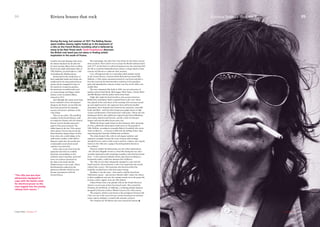 Scantily-clad and dripping with sweat,
the Stones thrashed out hit after hit
for their seminal album Exile on Main
Street in the dank and humid cellar of
Villa Nellcôte, perched high on a cliff
overlooking the Mediterranean.
Intoxicated by the smoky haze of
their makeshift studio and clearly not
unaffected by the drug-induced house
parties which rampaged for days in
the mansion’s overgrown gardens,
the musicians recorded tracks such
as Casino Boogie and Happy which
feature on the acclaimed album,
released in 1972.
And although they spent many long
hours confined to their self-imposed
dungeon, the Stones can not help but
have been moved by the dramatic
scenery and electric ambiance of the
Côte d’Azur.
They are not alone. The sparkling
coastline of the French Riviera, with
its temperate climate and rich cultural
history, has for decades attracted a
gamut of the great and good. The
influx began in the late 19th century
when Queen Victoria discovered the
Hotel Excelsior Regina Palace in Nice
from where she could indulge in the
mild winter weather. Little did her
Majesty realise that she would start
a fashionable trend which would
continue to present day.
Some come to get away from the
paparazzi and relax in secluded,
luxurious surroundings on this
exclusive strip of paradise, protected
from over zealous expansion by
the Alps to the north and the
Mediterranean to the south. Others
find themselves seduced by the
glamorous lifestyle which has now
become synonymous with the
French Riviera.
But surprisingly, the pull of the Côte d’Azur for the Stones was far
more practical. Their motive was to escape the British taxman and in
early 1971 on the back of a sell-out European tour, the musicians fled
the UK to avoid the Inland Revenue’s claim to a huge chunk of their
revenue and threats to confiscate their property.
Cue: self-imposed exile in a somewhat jaded summer retreat
on the French Riviera. Guitarist Keith Richards had rented Villa
Nellcôte, a 19th century mansion located on Cap Ferrat and after a
four-day road trip the band members rocked up at the grandiose
gates and unloaded the contents of their tour bus on the villa’s cool,
marble floor.
The vast columned-villa, built in 1899, was set in hectares of
gardens and provided Keith, Mick Jagger, Mick Taylor, Charlie Watts
and Bill Wyman with the perfect home from home.
Night after night the band members, plus session musicians
Bobby Keys and Jimmy Taylor, traipsed down to the ‘cave’ where
they played til the early hours of the morning. Not everyone turned
up each night however; the oppressive heat and heroin-fuelled
atmosphere led to frequent spats between the musicians, especially
Keith and Mick - with the latter being increasingly drawn to high
society and dismissive of his band mate’s wild antics. Throw into the
melting pot Keith’s then girlfriend, original It-girl Anita Pallenberg,
and country legend Gram Parsons, and the result was Europe’s
longest and most decadent house party ever.
Whilst the Stones made history in the basement, their entourage
of wives, girlfriends and groupies made merry in the grounds of
Villa Nellcôte, according to journalist Robert Greenfield, who wrote
‘Exile on Main St…..A Season in Hell with the Rolling Stones’ after
experiencing first hand the Villefranche revelleries.
The white-fronted villa, with its tall elegant windows and
expansive verandas, became the scene of many wild evenings
attended by stars such as John Lennon and Eric Clapton. Also regular
visitors to the villa were a gang of local drug dealers known as
‘les cowboys’.
However neither the distractions, nor the cellar’s dark history
- the villa had allegedly served as a Nazi HQ during the war and a
swastika-imprinted trunk containing morphine vials had been found
there – or the technical setbacks which came from recording in a
homemade studio, could have dampen their brilliance.
The villa was less than adequately equipped to cope with the
band’s need for electrical power so the crew tapped into the nearby
railway line’s source. The musicians also discovered that the
humidity wreaked havoc with their guitar tuning.
Needless to say the noise – their music could be heard from
Villefranche square - and excessive lifestyle didn’t endear the Stones
to their neighbours and once the autumn storms set in the group left,
leaving a rather ragged, worn-out villa behind.
Duran Duran chose a far grander villa on the French Rivera in
which to record some of their best-loved tracks. They rented the
Domaine du Val Martin, in Valbonne, a stunning palatial mansion
designed by Parisian architect Michel Gayon in the 19th century. 	
The property, which is now home to the prestigious Victoria Golf
Club, was one of the area’s first spa retreats boasting iron-enriched
waters and an ambiance ‘scented with aromatic essences’.
The Domaine du Val Martin also once housed the famous
Riviera houses that rock
During the long, hot summer of 1971 The Rolling Stones
spent endless steamy nights holed up in the basement of
a villa on the French Riviera recording what is believed by
many to be their finest work. Paula Farquharson discovers
the British rock band was not alone in finding artistic
inspiration in the south of France.
04
Ë
Carpe Diem //Summer 07
Riviera houses that rock 05
Summer 07// Carpe Diem
‘‘The villa was less than
adequately equipped to
cope with the band’s need
for electrical power so the
crew tapped into the nearby
railway line’s source. ”
 