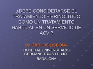 ¿DEBE CONSIDERARSE EL
TRATAMIENTO FIBRINOLITICO
  COMO UN TRATAMIENTO
HABITUAL EN UN SERVICIO DE
          ACV ?

     Dr. CARLOS LISBONA
    HOSPITAL UNIVERSITARIO
    GERMANS TRIAS I PUJOL
          BADALONA
 