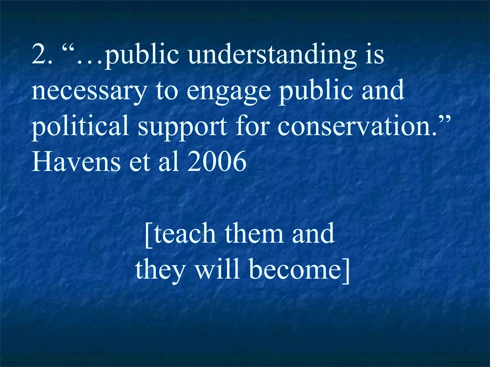 2. “…public understanding is necessary to engage public and political support for conservation.”  Havens et al 2006  [teach them and  they will become] 
