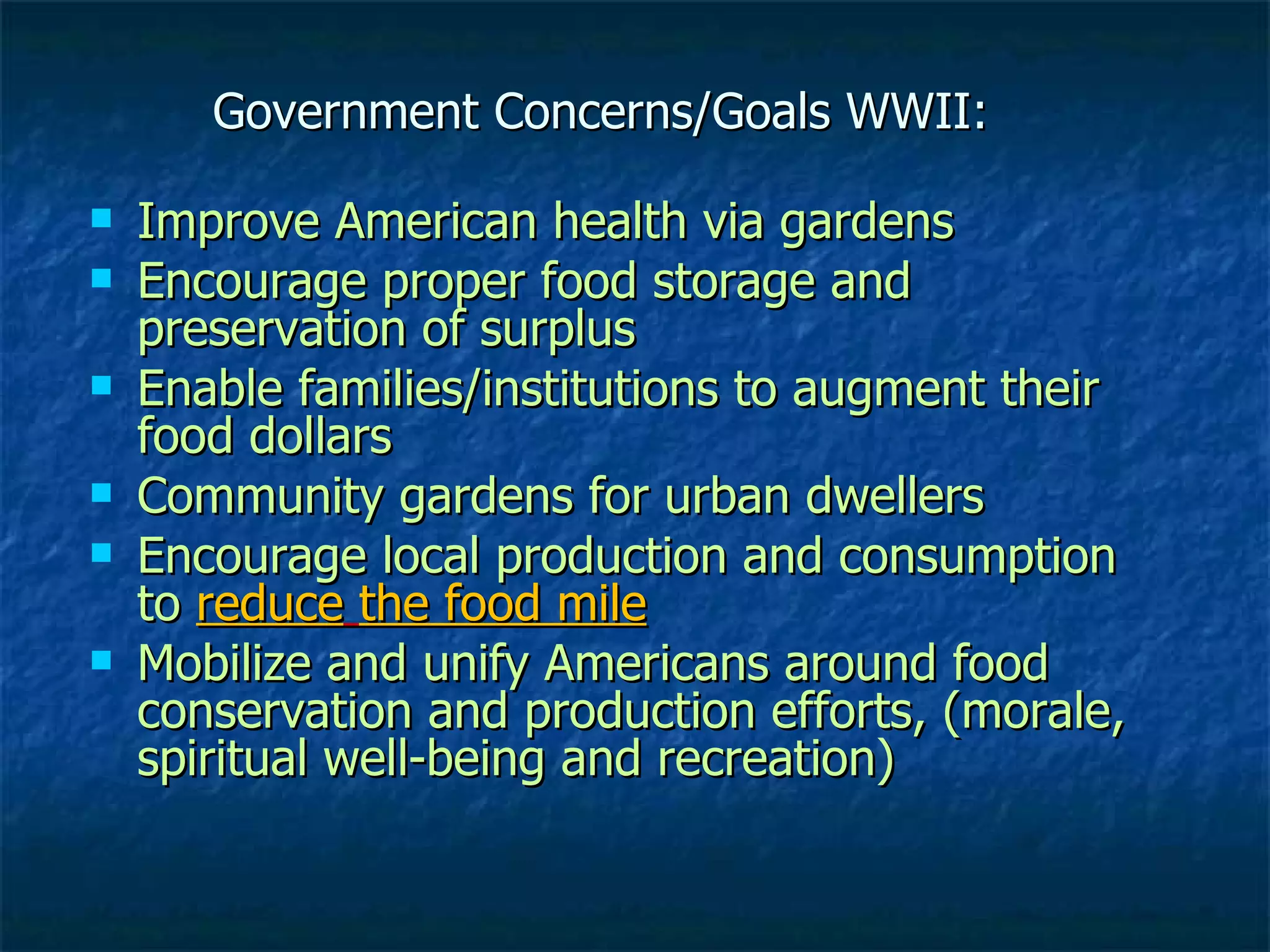 Government Concerns/Goals WWII: Improve American health via gardens Encourage proper food storage and preservation of surplus Enable families/institutions to augment their food dollars Community gardens for urban dwellers Encourage local production and consumption to  reduce   the food mile   Mobilize and unify Americans around food conservation and production efforts, (morale, spiritual well-being and recreation) 