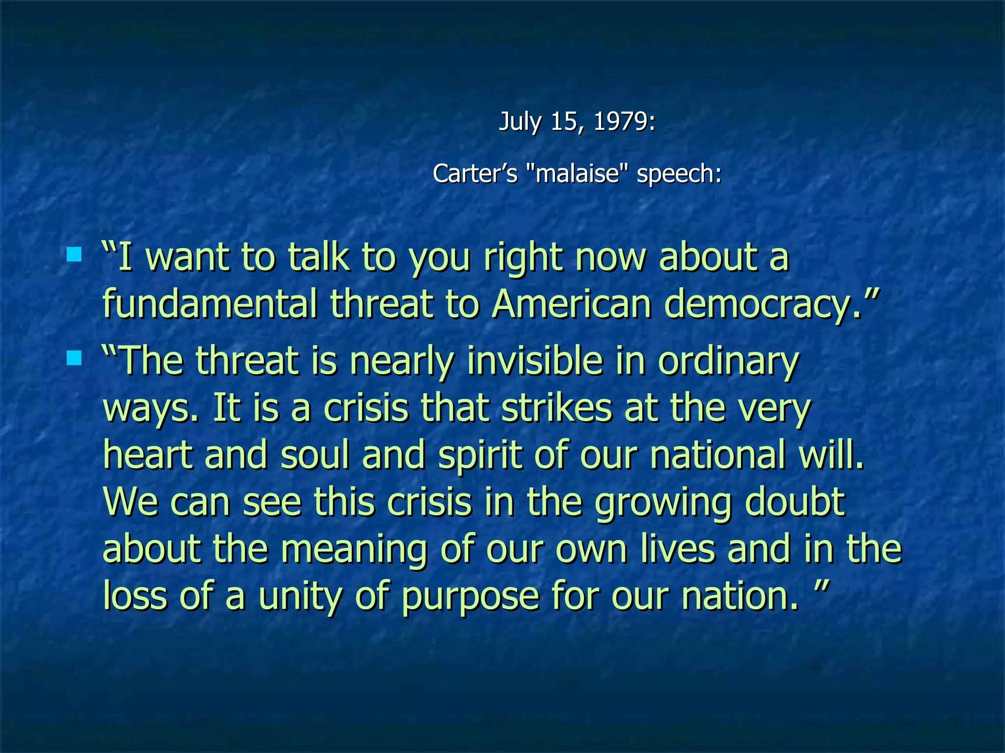 July 15, 1979:  Carter’s "malaise" speech:  “ I want to talk to you right now about a fundamental threat to American democracy.” “ The threat is nearly invisible in ordinary ways. It is a crisis that strikes at the very heart and soul and spirit of our national will. We can see this crisis in the growing doubt about the meaning of our own lives and in the loss of a unity of purpose for our nation.  ” 