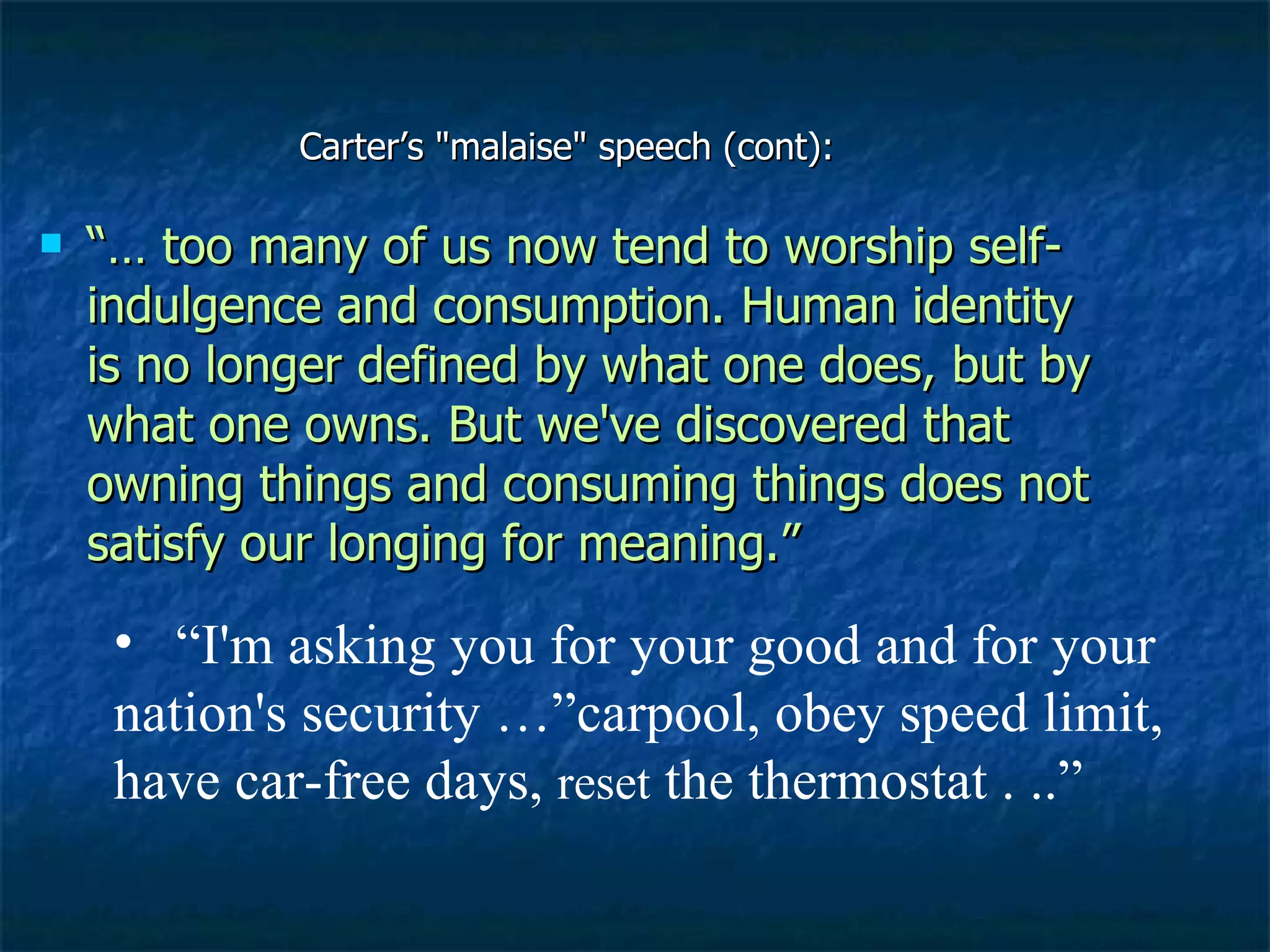 Carter’s "malaise" speech (cont):  “…  too many of us now tend to worship self-indulgence and consumption. Human identity is no longer defined by what one does, but by what one owns. But we've discovered that owning things and consuming things does not satisfy our longing for meaning.” “ I'm asking you for your good and for your nation's security …”carpool, obey speed limit, have car-free days,  reset  the thermostat . ..” 