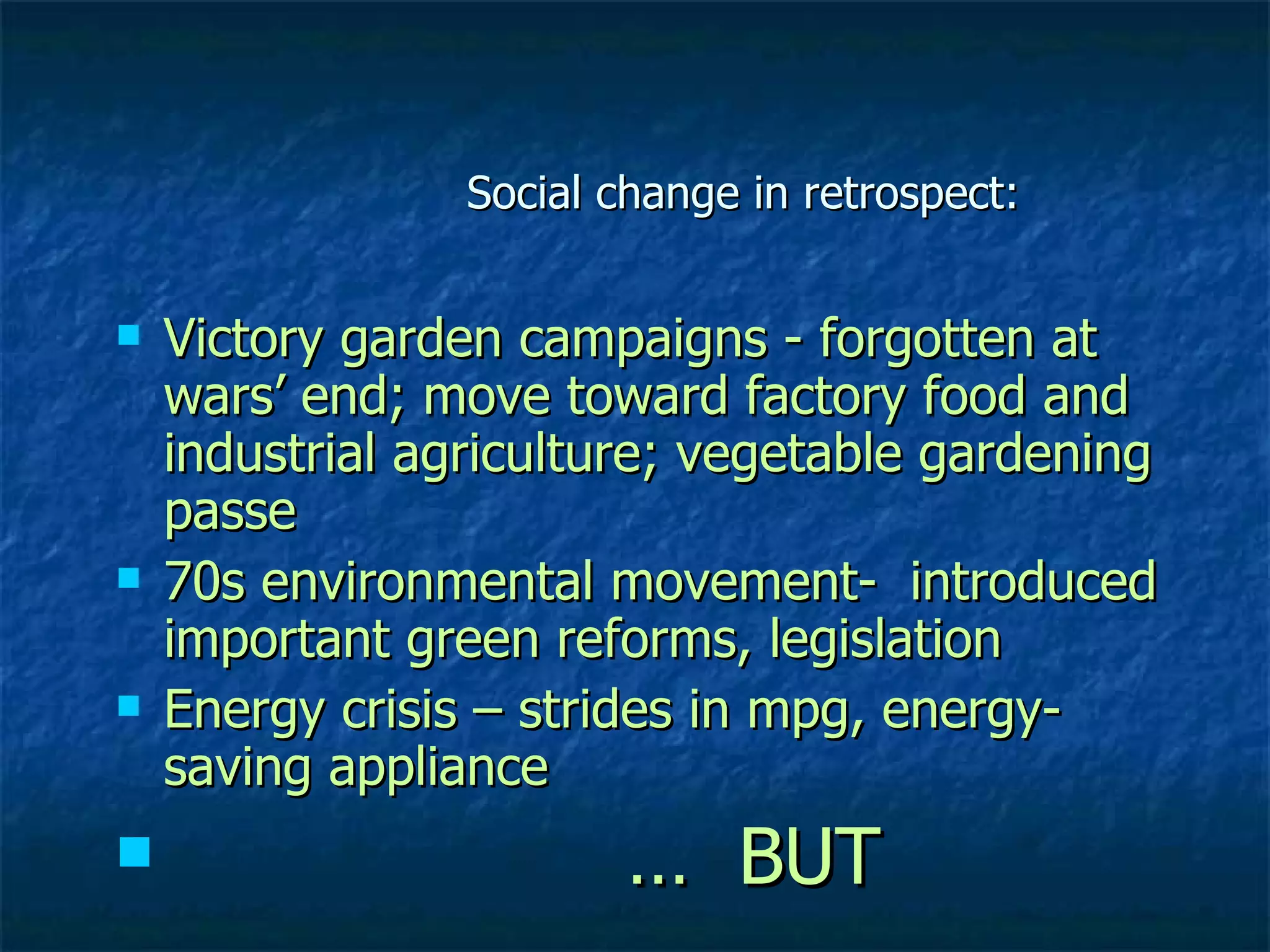 Social change in retrospect: Victory garden campaigns - forgotten at wars’ end; move toward factory food and industrial agriculture; vegetable gardening passe 70s environmental movement-  introduced important green reforms, legislation Energy crisis – strides in mpg, energy- saving appliance  …  BUT 