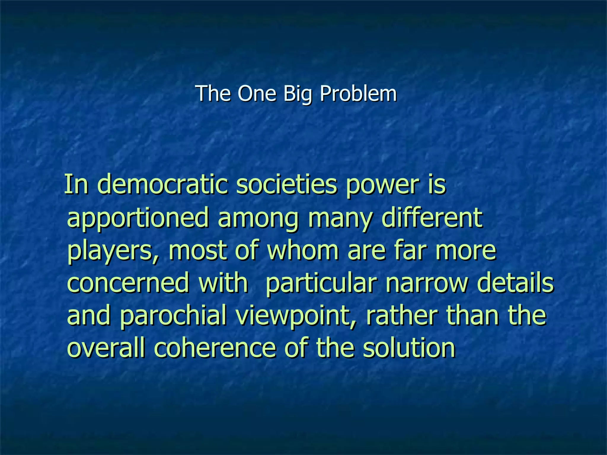 The One Big Problem In democratic societies power is apportioned among many different players, most of whom are far more concerned with  particular narrow details and parochial viewpoint, rather than the overall coherence of the solution 