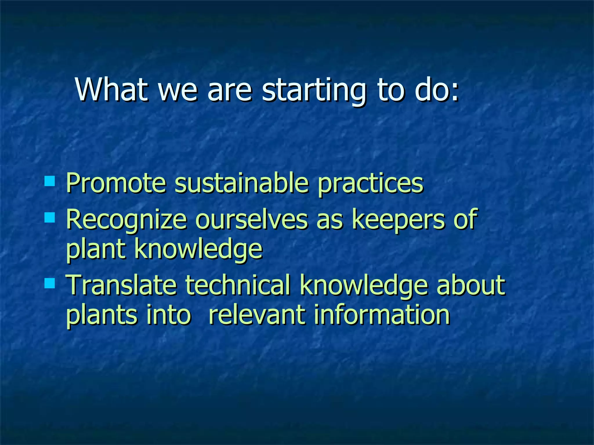 What we are starting to do: Promote sustainable practices  Recognize ourselves as keepers of  plant knowledge  Translate technical knowledge about plants into  relevant information 