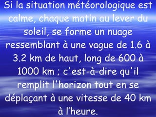 Si la situation météorologique est calme, chaque matin au lever du soleil, se forme un nuage ressemblant à une vague de 1.6 à 3.2 km de haut, long de 600 à 1000 km ; c'est-à-dire qu'il remplit l'horizon tout en se déplaçant à une vitesse de 40 km à l’heure. 