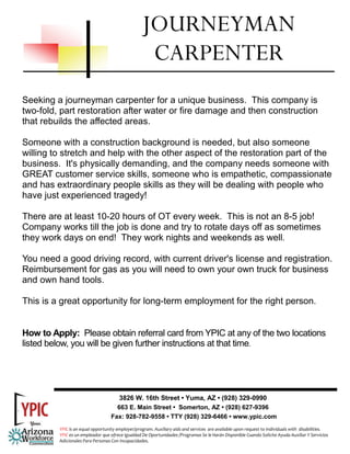JOURNEYMAN
                                                    CARPENTER
Seeking a journeyman carpenter for a unique business. This company is
two-fold, part restoration after water or fire damage and then construction
that rebuilds the affected areas.

Someone with a construction background is needed, but also someone
willing to stretch and help with the other aspect of the restoration part of the
business. It's physically demanding, and the company needs someone with
GREAT customer service skills, someone who is empathetic, compassionate
and has extraordinary people skills as they will be dealing with people who
have just experienced tragedy!

There are at least 10-20 hours of OT every week. This is not an 8-5 job!
Company works till the job is done and try to rotate days off as sometimes
they work days on end! They work nights and weekends as well.

You need a good driving record, with current driver's license and registration.
Reimbursement for gas as you will need to own your own truck for business
and own hand tools.

This is a great opportunity for long-term employment for the right person.


How to Apply: Please obtain referral card from YPIC at any of the two locations
listed below, you will be given further instructions at that time.




                                      3826 W. 16th Street • Yuma, AZ • (928) 329-0990
                                     663 E. Main Street • Somerton, AZ • (928) 627-9396
                                   Fax: 928-782-9558 • TTY (928) 329-6466 • www.ypic.com
         YPIC is an equal opportunity employer/program. Auxiliary aids and services  are available upon request to individuals with  disabilities.  
         YPIC es un empleador que ofrece Igualdad De Oportunidades /Programas Se le Harán Disponible Cuando Solicite Ayuda Auxiliar Y Servicios 
         Adicionales Para Personas Con Incapacidades. 
 