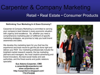 Carpenter & Company Marketing
                          Retail • Real Estate • Consumer Products

   Rethinking Your Marketing In A Down Economy?

Carpenter & Company Marketing is committed to serving
your company’s best interest in every economic situation
with urgency and excellence. So, whether you need a
comprehensive marketing plan or fulfillment of specific
marketing strategies, we promise to help you build brand
awareness and sales.

We develop the marketing team for you that has the
experience and track record to get the job done right and
deliver your ROI! Our marketing professionals include the
brightest market research experts, the top marketing
planners and managers, the most creative advertising and
brand innovators, the best social media and web
authorities, and the finest events and public relations
specialist.
               Sue Adamo-Carpenter, CMD
               s.carpenter@carpenterco.net
                    www.carpenterco.net
             http://carpenterco.blogspot.com/
                        770-579-6248
 