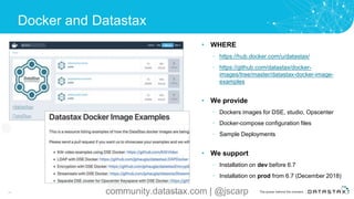 Docker and Datastax
45 Confidential
• WHERE
– https://hub.docker.com/u/datastax/
– https://github.com/datastax/docker-
images/tree/master/datastax-docker-image-
examples
• We provide
– Dockers images for DSE, studio, Opscenter
– Docker-compose configuration files
– Sample Deployments
• We support
– Installation on dev before 6.7
– Installation on prod from 6.7 (December 2018)
community.datastax.com | @jscarp
 