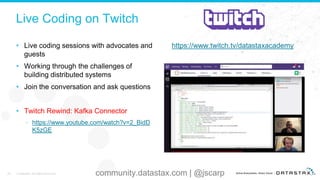 Live Coding on Twitch
• Live coding sessions with advocates and
guests
• Working through the challenges of
building distributed systems
• Join the conversation and ask questions
• Twitch Rewind: Kafka Connector
– https://www.youtube.com/watch?v=2_BidD
K5zGE
https://www.twitch.tv/datastaxacademy
46 © DataStax, All Rights Reserved. community.datastax.com | @jscarp
 
