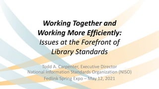 Working Together and
Working More Efficiently:
Issues at the Forefront of
Library Standards
Todd A. Carpenter, Executive Director
National Information Standards Organization (NISO)
Fedlink Spring Expo – May 12, 2021
 