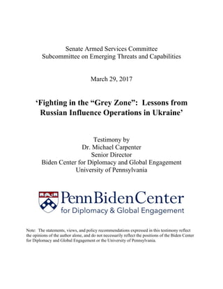 Senate Armed Services Committee
Subcommittee on Emerging Threats and Capabilities
March 29, 2017
‘Fighting in the “Grey Zone”: Lessons from
Russian Influence Operations in Ukraine’
Testimony by
Dr. Michael Carpenter
Senior Director
Biden Center for Diplomacy and Global Engagement
University of Pennsylvania
Note: The statements, views, and policy recommendations expressed in this testimony reflect
the opinions of the author alone, and do not necessarily reflect the positions of the Biden Center
for Diplomacy and Global Engagement or the University of Pennsylvania.
 