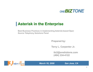 Asterisk in the Enterprise
Best Business Practices in Implementing Asterisk-based Open
Source Telephony Solutions Panel



                                   Prepared by:

                                   Terry L. Carpenter Jr.

                                     tlc2@onebiztone.com
                                     (484) 334-4122


                      March 18, 2008             San Jose, CA
                                                                0
 