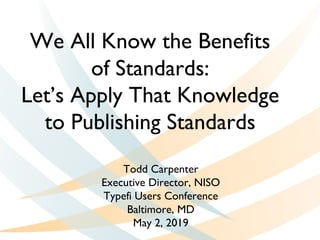 We All Know the Benefits
of Standards:
Let’s Apply That Knowledge
to Publishing Standards
Todd Carpenter
Executive Director, NISO
Typefi Users Conference
Baltimore, MD
May 2, 2019
 