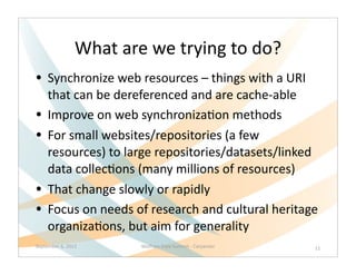 What	
  are	
  we	
  trying	
  to	
  do?
• Synchronize	
  web	
  resources	
  –	
  things	
  with	
  a	
  URI	
  
      that	
  can	
  be	
  dereferenced	
  and	
  are	
  cache-­‐able	
  
•     Improve	
  on	
  web	
  synchroniza>on	
  methods
•     For	
  small	
  websites/repositories	
  (a	
  few	
  
      resources)	
  to	
  large	
  repositories/datasets/linked	
  
      data	
  collec>ons	
  (many	
  millions	
  of	
  resources)
•     That	
  change	
  slowly	
  or	
  rapidly
•     Focus	
  on	
  needs	
  of	
  research	
  and	
  cultural	
  heritage	
  
      organiza>ons,	
  but	
  aim	
  for	
  generality	
  
September	
  6,	
  2012          Wolfram	
  Data	
  Summit	
  -­‐	
  Carpenter   11
 
