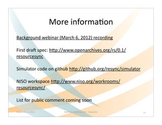 More	
  informaQon
Background	
  webinar	
  (March	
  6,	
  2012)	
  recording	
  

First	
  draL	
  spec:	
  hNp://www.openarchives.org/rs/0.1/
resourcesync	
  

Simulator	
  code	
  on	
  github	
  hNp://github.org/resync/simulator

NISO	
  workspace	
  hNp://www.niso.org/workrooms/
resourcesync/

List	
  for	
  public	
  comment	
  coming	
  soon

September	
  6,	
  2012        Wolfram	
  Data	
  Summit	
  -­‐	
  Carpenter   27
 