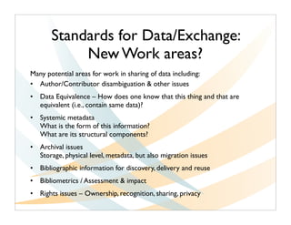 Standards for Data/Exchange:
            New Work areas?
Many potential areas for work in sharing of data including:
• Author/Contributor disambiguation & other issues
• Data Equivalence – How does one know that this thing and that are
  equivalent (i.e., contain same data)?
• Systemic metadata
  What is the form of this information?  
  What are its structural components?
• Archival issues
  Storage, physical level, metadata, but also migration issues
• Bibliographic information for discovery, delivery and reuse
• Bibliometrics / Assessment & impact
• Rights issues – Ownership, recognition, sharing, privacy
 