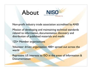 About
Non-proﬁt industry trade association accredited by ANSI
Mission of developing and maintaining technical standards
related to information, documentation, discovery and
distribution of published materials and media
125+ Member organizations
Volunteer driven organization: 400+ spread out across the
world
Represent US interests to ISO in the areas of Information &
Documentation
 