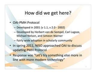 How	
  did	
  we	
  get	
  here?
• OAI-­‐PMH	
  Protocol
        – Developed	
  in	
  2001	
  (v	
  1.1,	
  v	
  2.0	
  -­‐	
  2002)
        – Developed	
  by	
  Herbert	
  van	
  de	
  Sompel,	
  Carl	
  Lagoze,	
  
          Michael	
  Nelson,	
  and	
  Simeon	
  Warner
        – Fairly	
  wide	
  adopQon	
  in	
  scholarly	
  community
• In	
  spring	
  2011,	
  NISO	
  approached	
  OAI	
  to	
  discuss	
  
  updaQng	
  PMH	
  Protocol
• Response	
  was	
  “Let’s	
  try	
  something	
  else	
  more	
  in	
  
  line	
  with	
  more	
  modern	
  technology”	
  
September	
  6,	
  2012            Wolfram	
  Data	
  Summit	
  -­‐	
  Carpenter      7
 