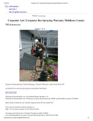6/21/2016 Carpenter Ant | Carpenter Bee Spraying Warranty Middlesex County NJ
http://newjersey.craigslist.org/fgs/5646734477.html 1/4
CL
 Carpenter Ant | Carpenter Bee Spraying Warranty Middlesex County
NJ (Eatontown) 
Termite Exterminating | Termite Baiting | Termite Warranty and Certification NJ 
see details at www.newjerseypest.com/termite­bait.html 
show contact info  
Eliminex Exterminators are Accredited Better Business A+ 
Eliminex Exterminators are NJ State Licensed and Insured by DEPE and Wildlife Control #97469A 
Real Estate Certificate for Termite Inspection $145 for central NJ 
Can visit our termite website directly at  
http://www.newjerseypest.com/Termites.html 
Average sized home for a Termite Treatment under 2000sf 
Can Add Installation 4 corner Termite Bait Stations by ADVANCE TBS 
north jersey >
services >
farm & garden services
image 1 of 4
Posted: 4 minutes ago
 