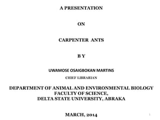 A PRESENTATION
ON
CARPENTER ANTS
B Y
UWAMOSE OSAIGBOKAN MARTINS
CHIEF LIBRARIAN
DEPARTMENT OF ANIMAL AND ENVIRONMENTAL BIOLOGY
FACULTY OF SCIENCE,
DELTA STATE UNIVERSITY, ABRAKA
MARCH, 2014 1
 