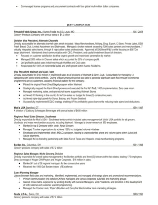 •    Co-managed license programs and procurement contracts with four global multi-million dollar companies.




                                                         JEFF CARPENTER

Pinnacle Foods Group, Inc., (Aurora Foods Inc.) St. Louis, MO                                                                   1997-2004
Grocery Products Company with annual sales of $1.0 billion

Division Vice President, Alternate Channels
Directly accountable for alternate channel sales which included: Mass Merchandisers, Military, Drug, Export, C-Store, Private Label, DSD
Fresh Bread, Club, Limited Assortment and Distressed. Managed a broker network exceeding 7000 sales partners and merchandisers, 7
virtually integrated sales teams, through 9 high caliber sales professionals. Approved all SKU level P&L’s while focusing on EBITDA
target attainment. Maintained direct communication with CEO, President, and capital investment board of directors.
   • Focused on customer satisfaction to drive organic growth and maximized penetration by market
   • Managed $300 million in Channel sales which accounted for 20% of company profit.
   • Led profitable global sales initiatives through WalMex and Club sales
   • Responsible for 100% of incremental sales and profit growth within Aurora Foods Inc.

Vice President, Walmart and Club Team
Directly accountable for $150 million in total brand sales to all divisions of Walmart & Sam’s Club. Accountable for managing 13
categories with iconic brand portfolio. During critical turnaround period was able to generate significant cash flow through incremental
programming at key customers, assisting financial stability for the company.
     • Piloted the original Fresh Direct Bagel program within Walmart
     • Strategically mapped the Fresh Direct process and executed the first AFI TAB; 100% implementation; Zero case return
     • Managed marketing, sales, and operational teams supporting Walmart Stores
     • Achieved #1 Ranking in the country for AFI on sales vs. budget for three (3) consecutive years.
     • Achieved triple-digit growth for Syrup, Baking, and Frozen Seafood
     • Successfully implemented EDLC strategy enabling AFI to profitability grow share while reducing trade spend and deductions.

Mott’s USA Stamford, CT                                                                                                         1994-1997
A division of Cadbury Schweppes Beverages with annual sales of $400 million

Regional Retail Sales Director, Southwest
Directly responsible for Mott’s USA – Southwest territory which included sales management of Mott’s USA portfolio for all grocery,
distributor and mass merchandise accounts, including Walmart. Managed a broker network of 350 employees.
      • Ranked in top 5 Directors within Mott’s Retail Grocery
      • Managed 7 broker organizations to achieve 126% vs. budgeted volume initiatives
      • Developed and implemented Mott’s MECCA program, leading to unprecedented share and volume gains within Juice and
           Sauce segments.
      • Managed the co-branding partnership with State Fair of Texas and Hispanic cross-merchandising programs.

Borden Inc., Columbus, OH                                                                                                       1991-1994
Grocery products company with sales of $7.2 billion

Regional Sales Manager, Niche Grocery Division
Directly responsible for overall sales management of the Borden portfolio and three (3) brokers within two states, totaling 175 employees.
Direct coverage of Kroger CIW/Peyton and Kroger Corporate. $16 million in sales.
     • Ranked #1 out of 26 regional managers for two consecutive years
     • Received the 1993 Gail Borden Award of Excellence

Sales Planning Manager
Liaison between field sales and marketing. Identified, implemented, and managed all strategic plans and promotional recommendations.
     • Primary communication link between 26 field managers and various corporate business and marketing groups
     • Gained cross-matrix experience by working directly with General Managers, Vice Presidents, and Directors in the development
          of both national and customer specific programming.
     • Managed the Cracker Jack, Wyler’s Bouillon and Campfire Marshmallow trade marketing strategies

Nestle U.S.A., Solon, OH                                                                                                        1989-1991
Grocery products company with sales of $7.2 billion
 