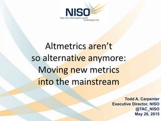 Altmetrics aren’t
so alternative anymore:
Moving new metrics
into the mainstream
Todd A. Carpenter
Executive Director, NISO
@TAC_NISO
May 28, 2015
 