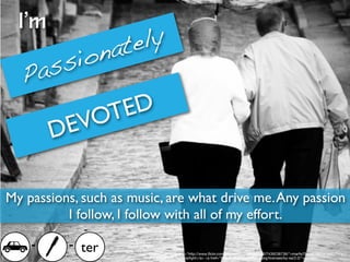 I’m
                    tely
       io         na
  Pa ss
             T ED
        D EVO

My passions, such as music, are what drive me. Any passion
          I follow, I follow with all of my effort.

    -     - ter         Photo Credit: <a href="http://www.ﬂickr.com/photos/45409431@N00/7439238736/">marﬁs75</a> via <a href="http://
                        compﬁght.com">Compﬁght</a> <a href="http://creativecommons.org/licenses/by-sa/2.0/">cc</a>
 