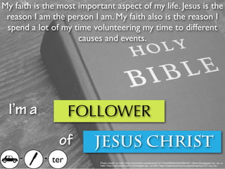 My faith is the most important aspect of my life. Jesus is the
 reason I am the person I am. My faith also is the reason I
 spend a lot of my time volunteering my time to different
                     causes and events.




 I’m a             FOLLOWER
                of       JESUS CHRIST
     -     - ter           Photo Credit: <a href="http://www.ﬂickr.com/photos/10710442@N08/4035399476/">Steve Snodgrass</a> via <a
                           href="http://compﬁght.com">Compﬁght</a> <a href="http://creativecommons.org/licenses/by/2.0/">cc</a>
 