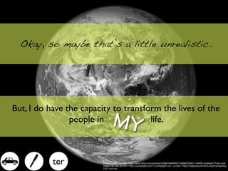 Okay, so maybe that’s a little unrealistic.




But, I do have the capacity to transform the lives of the
                people in       MY    life.



  -      - ter           Photo Credit: <a href="http://www.ﬂickr.com/photos/24662369@N07/4386822005/">NASA Goddard Photo and
                         Video</a> via <a href="http://compﬁght.com">Compﬁght</a> <a href="http://creativecommons.org/licenses/by/
                         2.0/">cc</a>
 