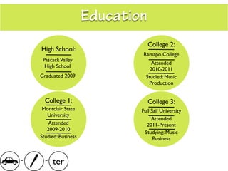 Education
                                    College 2:
    High School:
                                 Ramapo College
     Pascack Valley
                                     Attended
      High School
                                    2010-2011
    Graduated 2009                Studied: Music
                                   Production


      College 1:                    College 3:
     Montclair State            Full Sail University
       University
                                     Attended
        Attended                  2011-Present
       2009-2010
                                 Studying: Music
    Studied: Business                 Business



-     - ter
 