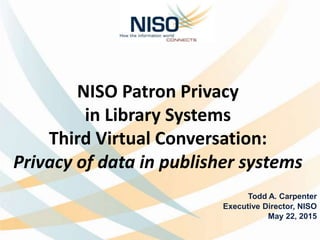 NISO Patron Privacy
in Library Systems
Third Virtual Conversation:
Privacy of data in publisher systems
Todd A. Carpenter
Executive Director, NISO
May 22, 2015
 