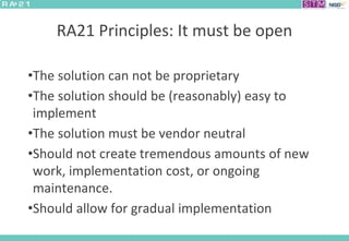 RA21 Principles: It must be open
•The solution can not be proprietary
•The solution should be (reasonably) easy to
implement
•The solution must be vendor neutral
•Should not create tremendous amounts of new
work, implementation cost, or ongoing
maintenance.
•Should allow for gradual implementation
 