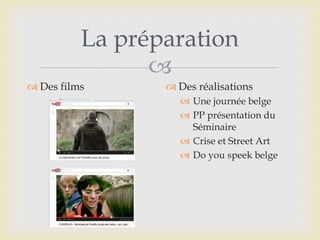 
La préparation
 Des films  Des réalisations
 Une journée belge
 PP présentation du
Séminaire
 Crise et Street Art
 Do you speek belge
 