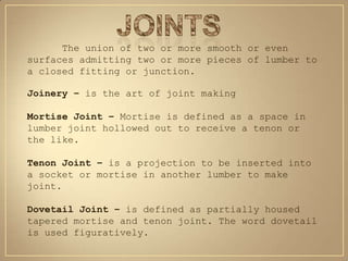 The union of two or more smooth or even
surfaces admitting two or more pieces of lumber to
a closed fitting or junction.

Joinery – is the art of joint making

Mortise Joint – Mortise is defined as a space in
lumber joint hollowed out to receive a tenon or
the like.

Tenon Joint – is a projection to be inserted into
a socket or mortise in another lumber to make
joint.

Dovetail Joint – is defined as partially housed
tapered mortise and tenon joint. The word dovetail
is used figuratively.
 