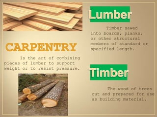 Timber sawed
                                into boards, planks,
                                or other structural
                                members of standard or
                                specified length.

      Is the art of combining
pieces of lumber to support
weight or to resist pressure.



                                      The wood of trees
                                cut and prepared for use
                                as building material.
 