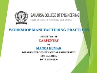 WORKSHOP MANUFACTURING PRACTICES
SEMESTER – II
CARPENTRY
BY
MANOJ KUMAR
DEPARTMENT OF MECHANICAL ENGINEERING
SCE SAHARSA
DATE 07-04-2020
 