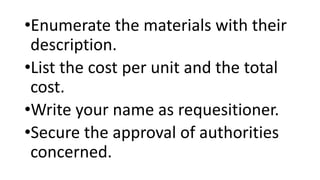•Enumerate the materials with their
description.
•List the cost per unit and the total
cost.
•Write your name as requesitioner.
•Secure the approval of authorities
concerned.
 