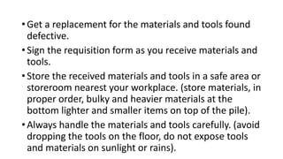 • Get a replacement for the materials and tools found
defective.
• Sign the requisition form as you receive materials and
tools.
• Store the received materials and tools in a safe area or
storeroom nearest your workplace. (store materials, in
proper order, bulky and heavier materials at the
bottom lighter and smaller items on top of the pile).
• Always handle the materials and tools carefully. (avoid
dropping the tools on the floor, do not expose tools
and materials on sunlight or rains).
 