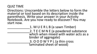 QUIZ TIME
Directions: Unscramble the letters below to form the
material or tool based on its description inside the
parenthesis. Write your answer in your Activity
Notebook. Are you now ready to discover? You may
start now.
____________1. M U E R L B (a sawn Timber)
____________2. T E C M N E (a powdered substance
which when mixed with water acts as a
binder of aggregate)
____________3. O O D W Y P L (a thin cross
laminated sheet of wood)
 