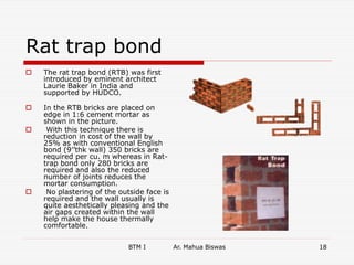 Rat trap bond
 The rat trap bond (RTB) was first
introduced by eminent architect
Laurie Baker in India and
supported by HUDCO.
 In the RTB bricks are placed on
edge in 1:6 cement mortar as
shown in the picture.
 With this technique there is
reduction in cost of the wall by
25% as with conventional English
bond (9’’thk wall) 350 bricks are
required per cu. m whereas in Rat-
trap bond only 280 bricks are
required and also the reduced
number of joints reduces the
mortar consumption.
 No plastering of the outside face is
required and the wall usually is
quite aesthetically pleasing and the
air gaps created within the wall
help make the house thermally
comfortable.
BTM I Ar. Mahua Biswas 18
 
