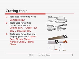 BTM I Ar. Mahua Biswas 3
Cutting tools
 Tool used for cutting wood -
Compass saw
 Tools used for cutting
timber members are -
Coping saw, Cross –cut
saw , Dovetail saw
 Tools used for cutting and
shaping joints are –Tenon
Saw, Firmer Chisel,
Mortise Chisel, Paring
Chisel
 