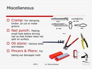 BTM I Ar. Mahua Biswas 7
Miscellaneous
 Cramp: For clamping
timber ,to cut or make
groove.
 Nail punch: Making
small hole before driving
nail so that timber does not
split on surface
 Oil stone: Various tools
and blades
 Pincers & Pliers: For
taking out damaged nails
 