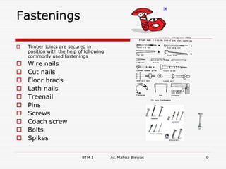 Fastenings
 Timber joints are secured in
position with the help of following
commonly used fastenings
 Wire nails
 Cut nails
 Floor brads
 Lath nails
 Treenail
 Pins
 Screws
 Coach screw
 Bolts
 Spikes
BTM I Ar. Mahua Biswas 9
 