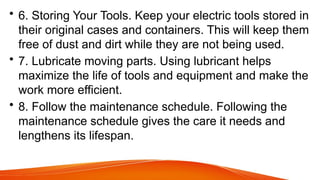 • 6. Storing Your Tools. Keep your electric tools stored in
their original cases and containers. This will keep them
free of dust and dirt while they are not being used.
• 7. Lubricate moving parts. Using lubricant helps
maximize the life of tools and equipment and make the
work more efficient.
• 8. Follow the maintenance schedule. Following the
maintenance schedule gives the care it needs and
lengthens its lifespan.
 